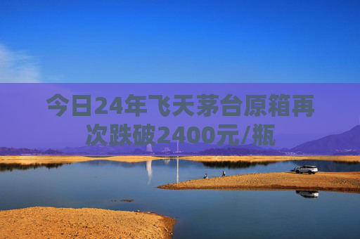 今日24年飞天茅台原箱再次跌破2400元/瓶