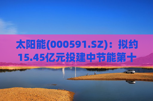 太阳能(000591.SZ)：拟约15.45亿元投建中节能第十二师产业园区低碳转型50万千瓦光伏项目