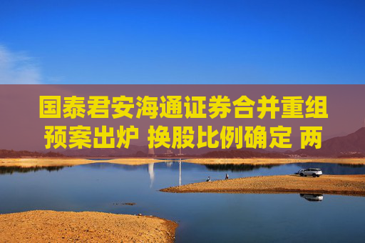 国泰君安海通证券合并重组预案出炉 换股比例确定 两公司股票今日复牌