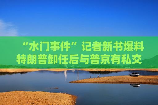 “水门事件”记者新书爆料特朗普卸任后与普京有私交搅动美国大选？多方回应