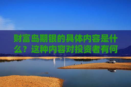 财富岛期银的具体内容是什么？这种内容对投资者有何参考价值？