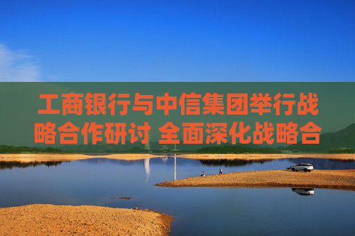 工商银行与中信集团举行战略合作研讨 全面深化战略合作