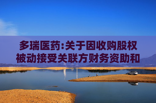 多瑞医药:关于因收购股权被动接受关联方财务资助和担保的公告