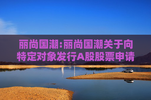 丽尚国潮:丽尚国潮关于向特定对象发行A股股票申请获得上海证券交易所受理的公告