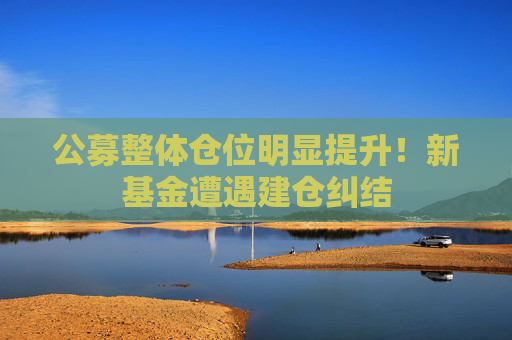 公募整体仓位明显提升！新基金遭遇建仓纠结