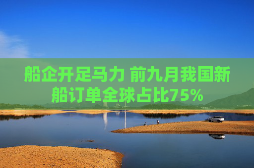 船企开足马力 前九月我国新船订单全球占比75%