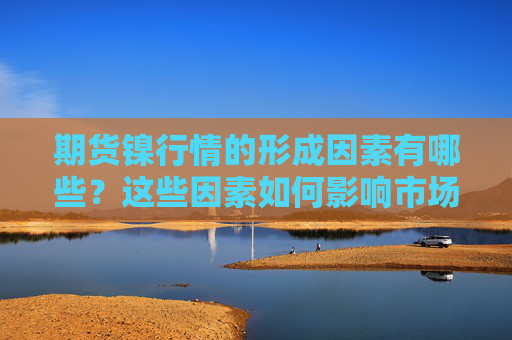 期货镍行情的形成因素有哪些？这些因素如何影响市场价值？