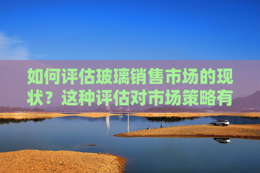如何评估玻璃销售市场的现状？这种评估对市场策略有何影响？