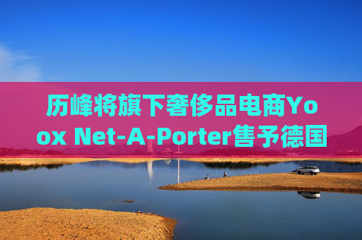 历峰将旗下奢侈品电商Yoox Net-A-Porter售予德国Mytheresa
