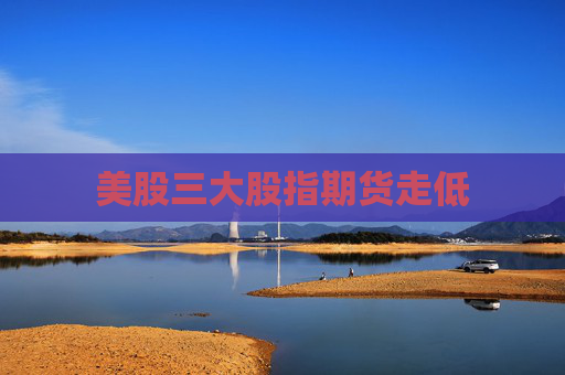 美股三大股指期货走低