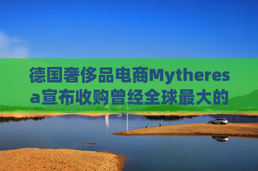德国奢侈品电商Mytheresa宣布收购曾经全球最大的奢侈品电商Yoox Net-A-Porter