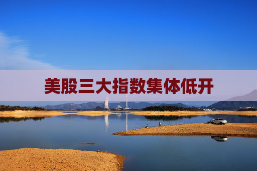 美股三大指数集体低开