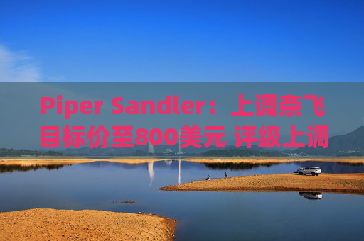 Piper Sandler：上调奈飞目标价至800美元 评级上调至“增持”