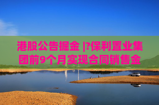 港股公告掘金 |?保利置业集团前9个月实现合同销售金额约402亿元，同比减少12.42%