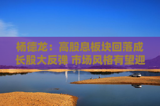 杨德龙：高股息板块回落成长股大反弹 市场风格有望迎来转变契机