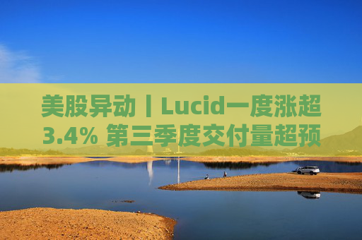 美股异动丨Lucid一度涨超3.4% 第三季度交付量超预期