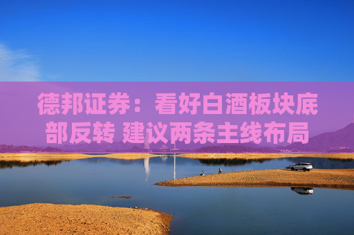 德邦证券：看好白酒板块底部反转 建议两条主线布局