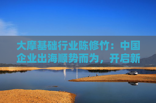 大摩基础行业陈修竹：中国企业出海顺势而为，开启新征程