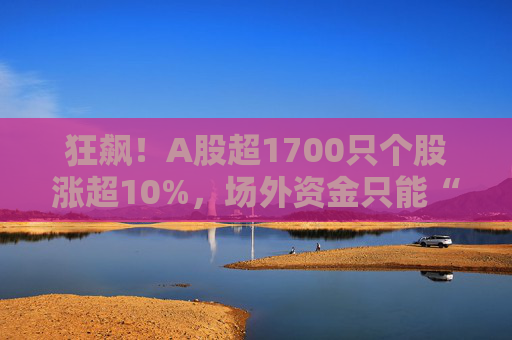 狂飙！A股超1700只个股涨超10%，场外资金只能“干瞪眼”，百亿私募支招接下来这么干！