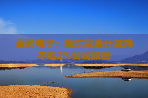蓝箭电子：股东拟合计减持不超2%公司股份