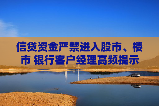 信贷资金严禁进入股市、楼市 银行客户经理高频提示违规风险 多家银行重申：一经发现提前收回贷款