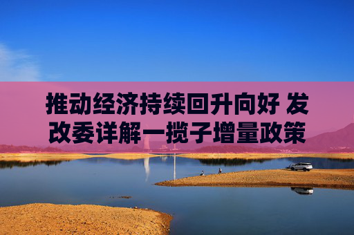 推动经济持续回升向好 发改委详解一揽子增量政策