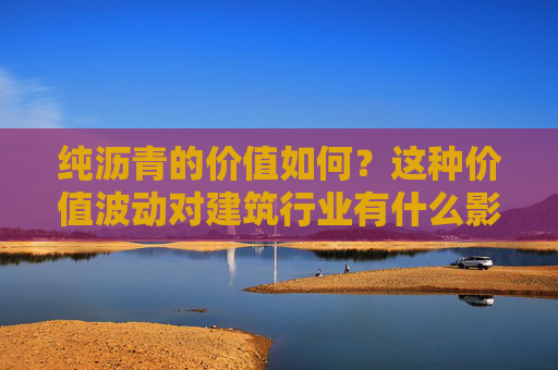纯沥青的价值如何？这种价值波动对建筑行业有什么影响？