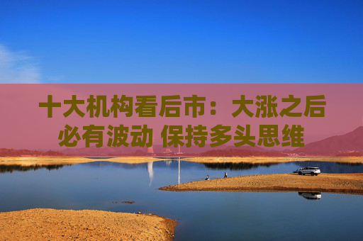 十大机构看后市：大涨之后必有波动 保持多头思维