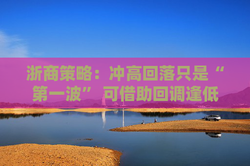 浙商策略：冲高回落只是“第一波” 可借助回调逢低配置
