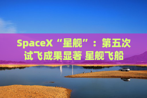SpaceX“星舰”：第五次试飞成果显著 星舰飞船