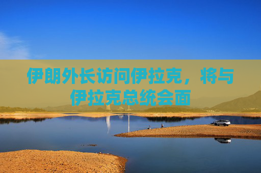 伊朗外长访问伊拉克，将与伊拉克总统会面
