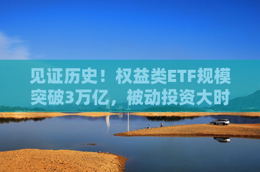 见证历史！权益类ETF规模突破3万亿，被动投资大时代来临
