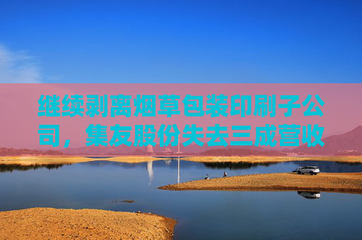 继续剥离烟草包装印刷子公司，集友股份失去三成营收，业绩亏损将加剧？