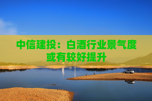 中信建投：白酒行业景气度或有较好提升