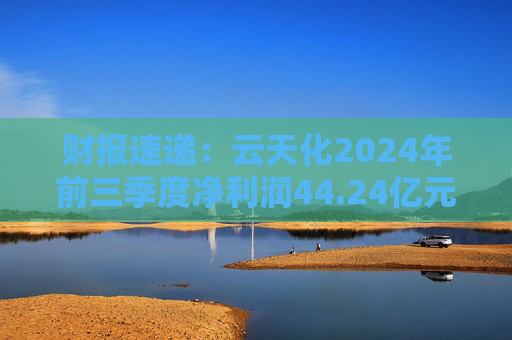 财报速递：云天化2024年前三季度净利润44.24亿元