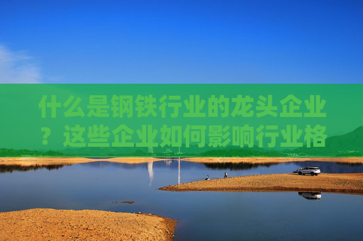 什么是钢铁行业的龙头企业？这些企业如何影响行业格局？