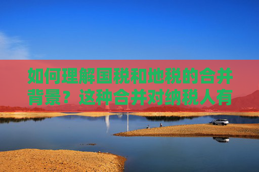 如何理解国税和地税的合并背景？这种合并对纳税人有什么实际影响？