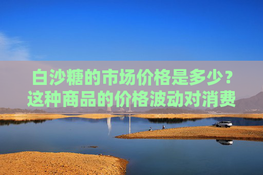白沙糖的市场价格是多少？这种商品的价格波动对消费者有何影响？