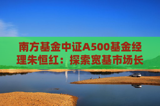 南方基金中证A500基金经理朱恒红：探索宽基市场长期投资新价值