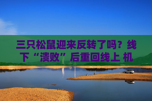 三只松鼠迎来反转了吗？线下“溃败”后重回线上 机构减持还在持续