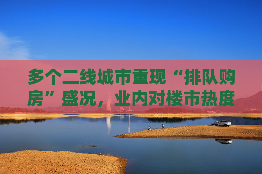 多个二线城市重现“排队购房”盛况，业内对楼市热度偏乐观