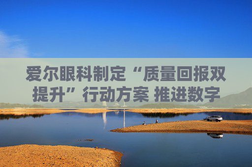 爱尔眼科制定“质量回报双提升”行动方案 推进数字眼科建设