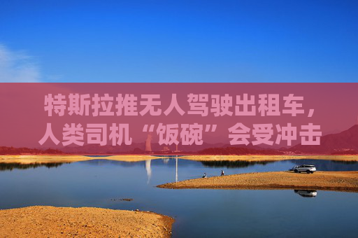 特斯拉推无人驾驶出租车，人类司机“饭碗”会受冲击吗？