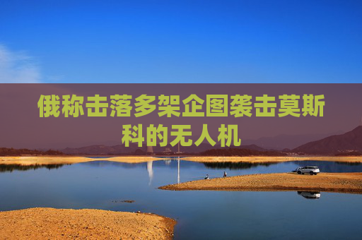 俄称击落多架企图袭击莫斯科的无人机