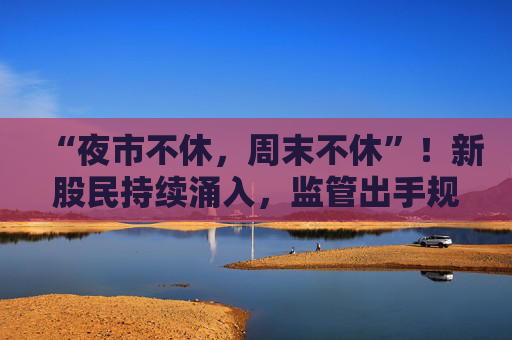 “夜市不休，周末不休”！新股民持续涌入，监管出手规范券商展业行为