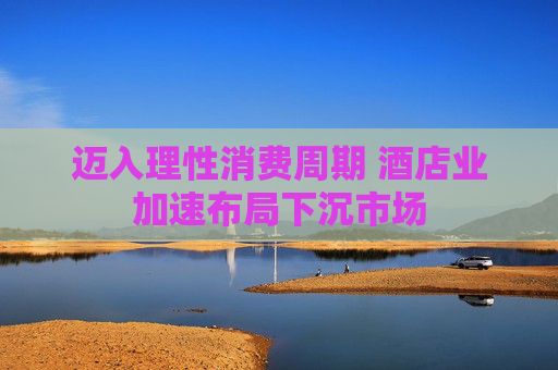 迈入理性消费周期 酒店业加速布局下沉市场