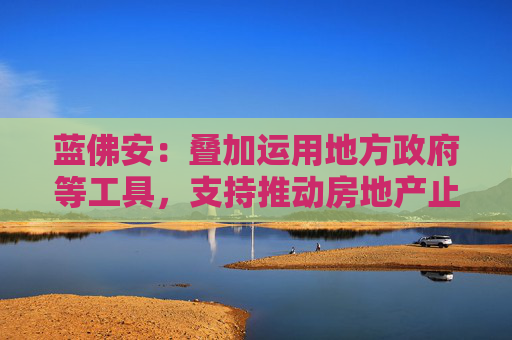 蓝佛安：叠加运用地方政府等工具，支持推动房地产止跌回稳