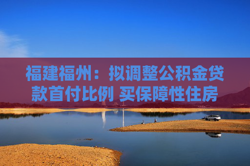 福建福州：拟调整公积金贷款首付比例 买保障性住房最低15%