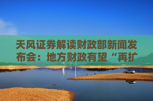 天风证券解读财政部新闻发布会：地方财政有望“再扩张”