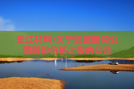 长江材料:关于调整回购公司股份价格上限的公告